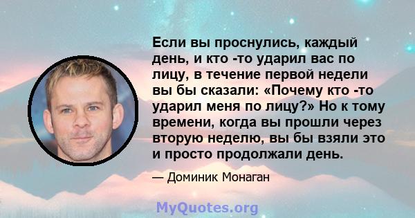 Если вы проснулись, каждый день, и кто -то ударил вас по лицу, в течение первой недели вы бы сказали: «Почему кто -то ударил меня по лицу?» Но к тому времени, когда вы прошли через вторую неделю, вы бы взяли это и