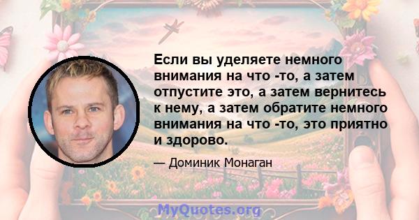 Если вы уделяете немного внимания на что -то, а затем отпустите это, а затем вернитесь к нему, а затем обратите немного внимания на что -то, это приятно и здорово.