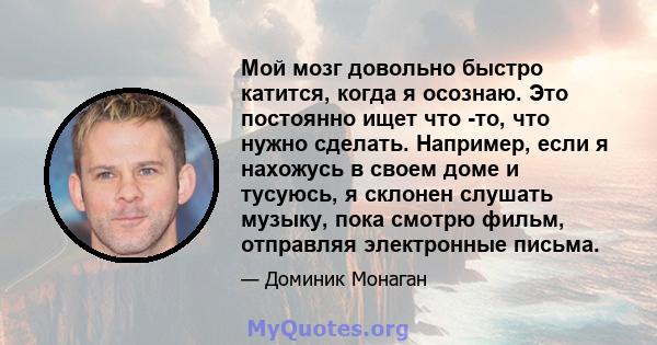 Мой мозг довольно быстро катится, когда я осознаю. Это постоянно ищет что -то, что нужно сделать. Например, если я нахожусь в своем доме и тусуюсь, я склонен слушать музыку, пока смотрю фильм, отправляя электронные