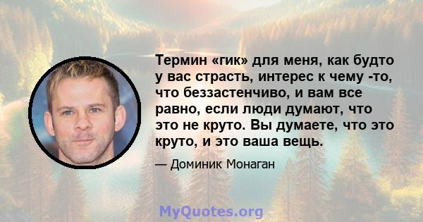 Термин «гик» для меня, как будто у вас страсть, интерес к чему -то, что беззастенчиво, и вам все равно, если люди думают, что это не круто. Вы думаете, что это круто, и это ваша вещь.