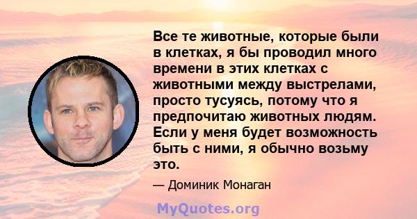 Все те животные, которые были в клетках, я бы проводил много времени в этих клетках с животными между выстрелами, просто тусуясь, потому что я предпочитаю животных людям. Если у меня будет возможность быть с ними, я