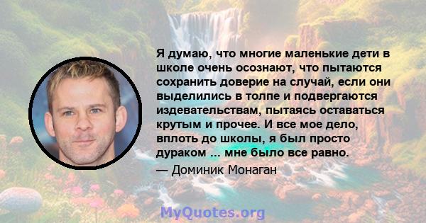 Я думаю, что многие маленькие дети в школе очень осознают, что пытаются сохранить доверие на случай, если они выделились в толпе и подвергаются издевательствам, пытаясь оставаться крутым и прочее. И все мое дело, вплоть 