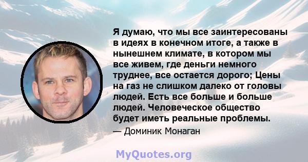 Я думаю, что мы все заинтересованы в идеях в конечном итоге, а также в нынешнем климате, в котором мы все живем, где деньги немного труднее, все остается дорого; Цены на газ не слишком далеко от головы людей. Есть все