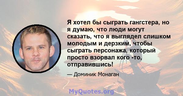 Я хотел бы сыграть гангстера, но я думаю, что люди могут сказать, что я выглядел слишком молодым и дерзким, чтобы сыграть персонажа, который просто взорвал кого -то, отправившись!