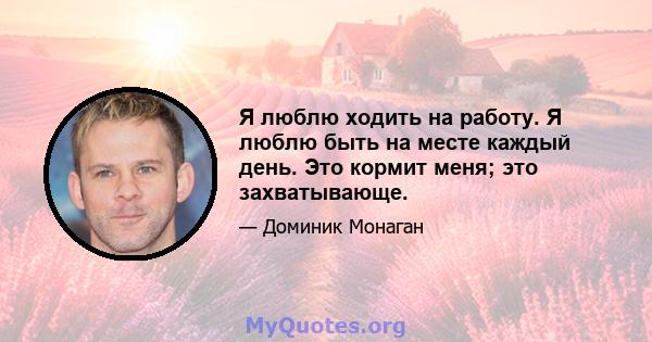 Я люблю ходить на работу. Я люблю быть на месте каждый день. Это кормит меня; это захватывающе.