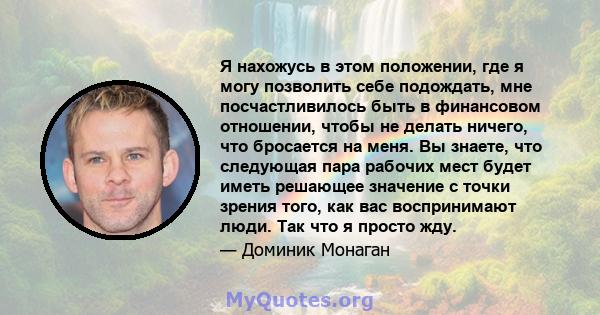 Я нахожусь в этом положении, где я могу позволить себе подождать, мне посчастливилось быть в финансовом отношении, чтобы не делать ничего, что бросается на меня. Вы знаете, что следующая пара рабочих мест будет иметь