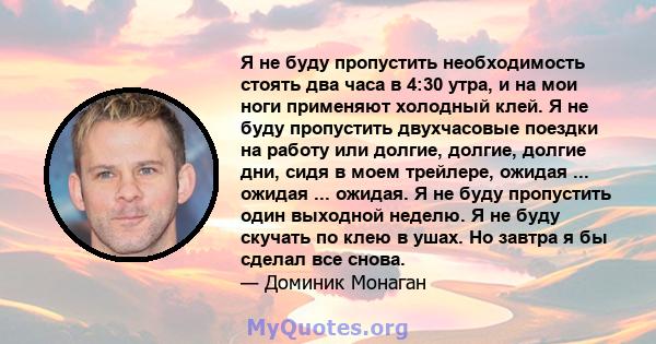 Я не буду пропустить необходимость стоять два часа в 4:30 утра, и на мои ноги применяют холодный клей. Я не буду пропустить двухчасовые поездки на работу или долгие, долгие, долгие дни, сидя в моем трейлере, ожидая ...