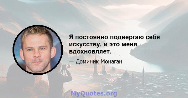 Я постоянно подвергаю себя искусству, и это меня вдохновляет.