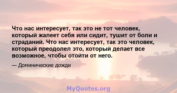 Что нас интересует, так это не тот человек, который жалеет себя или сидит, тушит от боли и страданий. Что нас интересует, так это человек, который преодолел это, который делает все возможное, чтобы отойти от него.