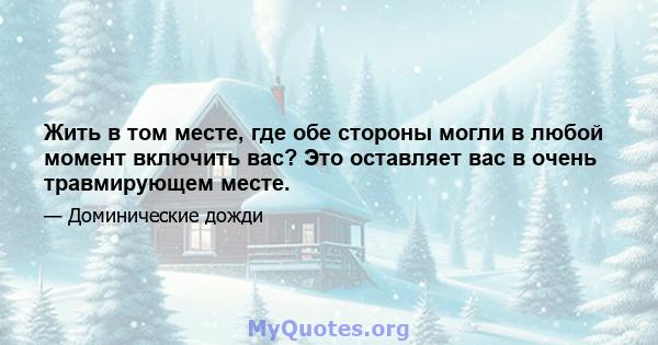 Жить в том месте, где обе стороны могли в любой момент включить вас? Это оставляет вас в очень травмирующем месте.