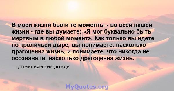 В моей жизни были те моменты - во всей нашей жизни - где вы думаете: «Я мог буквально быть мертвым в любой момент». Как только вы идете по кроличьей дыре, вы понимаете, насколько драгоценна жизнь, и понимаете, что