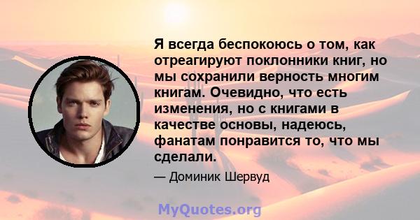 Я всегда беспокоюсь о том, как отреагируют поклонники книг, но мы сохранили верность многим книгам. Очевидно, что есть изменения, но с книгами в качестве основы, надеюсь, фанатам понравится то, что мы сделали.