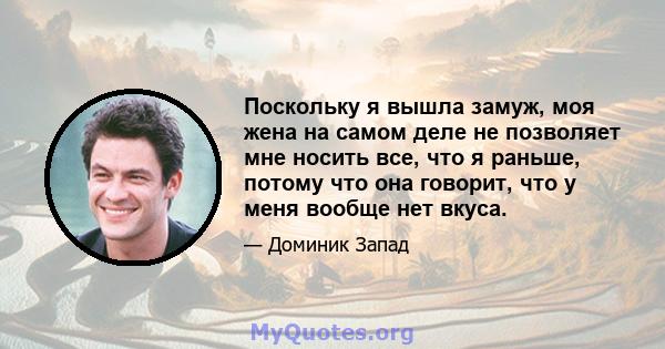 Поскольку я вышла замуж, моя жена на самом деле не позволяет мне носить все, что я раньше, потому что она говорит, что у меня вообще нет вкуса.