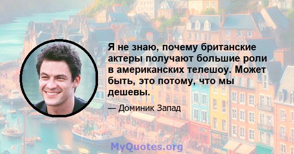 Я не знаю, почему британские актеры получают большие роли в американских телешоу. Может быть, это потому, что мы дешевы.