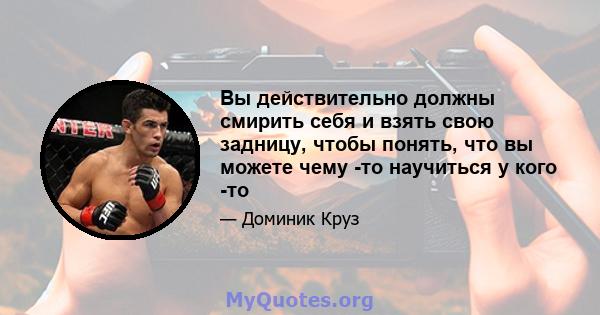 Вы действительно должны смирить себя и взять свою задницу, чтобы понять, что вы можете чему -то научиться у кого -то