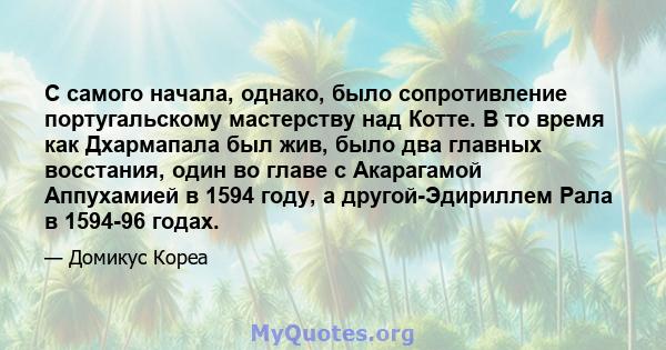 С самого начала, однако, было сопротивление португальскому мастерству над Котте. В то время как Дхармапала был жив, было два главных восстания, один во главе с Акарагамой Аппухамией в 1594 году, а другой-Эдириллем Рала