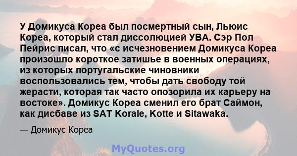 У Домикуса Кореа был посмертный сын, Льюис Кореа, который стал диссолюцией УВА. Сэр Пол Пейрис писал, что «с исчезновением Домикуса Кореа произошло короткое затишье в военных операциях, из которых португальские