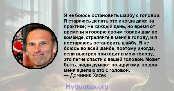 Я не боюсь остановить шайбу с головой. Я стараюсь делать это иногда даже на практике; Не каждый день, но время от времени я говорю своим товарищам по команде, стреляйте в меня в голову, и я постараюсь остановить шайбу.