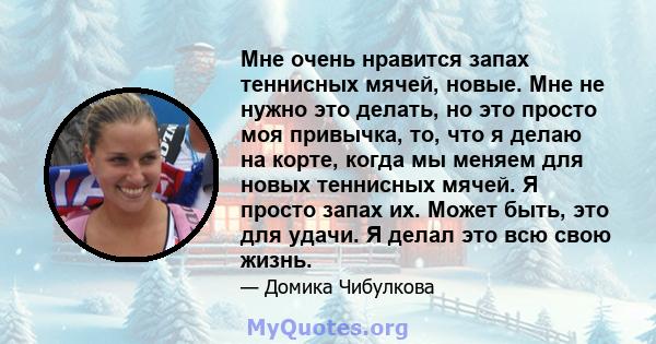 Мне очень нравится запах теннисных мячей, новые. Мне не нужно это делать, но это просто моя привычка, то, что я делаю на корте, когда мы меняем для новых теннисных мячей. Я просто запах их. Может быть, это для удачи. Я