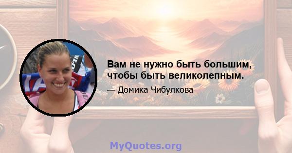 Вам не нужно быть большим, чтобы быть великолепным.