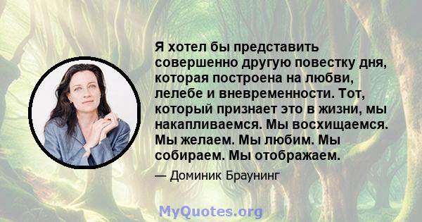 Я хотел бы представить совершенно другую повестку дня, которая построена на любви, лелебе и вневременности. Тот, который признает это в жизни, мы накапливаемся. Мы восхищаемся. Мы желаем. Мы любим. Мы собираем. Мы