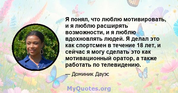 Я понял, что люблю мотивировать, и я люблю расширять возможности, и я люблю вдохновлять людей. Я делал это как спортсмен в течение 18 лет, и сейчас я могу сделать это как мотивационный оратор, а также работать по