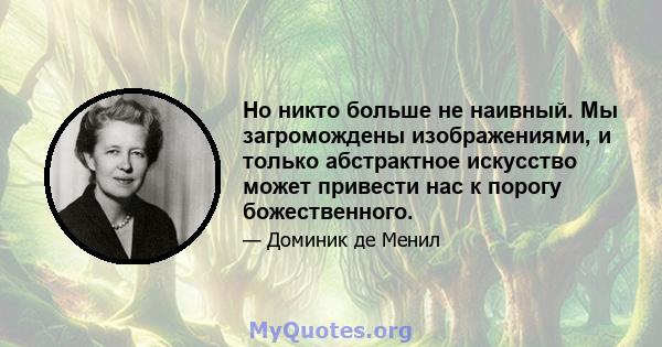 Но никто больше не наивный. Мы загромождены изображениями, и только абстрактное искусство может привести нас к порогу божественного.