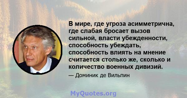 В мире, где угроза асимметрична, где слабая бросает вызов сильной, власти убежденности, способность убеждать, способность влиять на мнение считается столько же, сколько и количество военных дивизий.