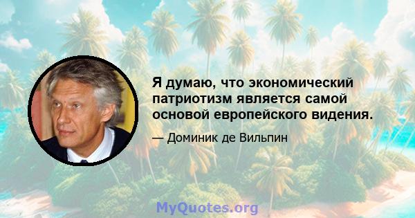 Я думаю, что экономический патриотизм является самой основой европейского видения.