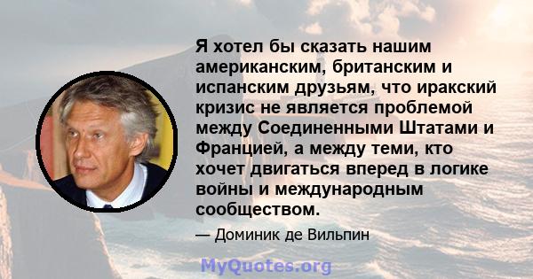 Я хотел бы сказать нашим американским, британским и испанским друзьям, что иракский кризис не является проблемой между Соединенными Штатами и Францией, а между теми, кто хочет двигаться вперед в логике войны и