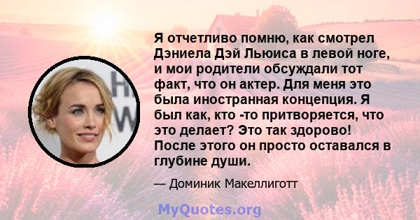 Я отчетливо помню, как смотрел Дэниела Дэй Льюиса в левой ноге, и мои родители обсуждали тот факт, что он актер. Для меня это была иностранная концепция. Я был как, кто -то притворяется, что это делает? Это так здорово! 