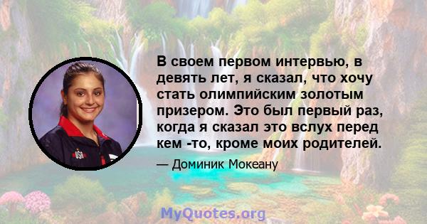 В своем первом интервью, в девять лет, я сказал, что хочу стать олимпийским золотым призером. Это был первый раз, когда я сказал это вслух перед кем -то, кроме моих родителей.