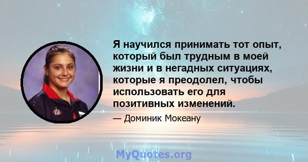 Я научился принимать тот опыт, который был трудным в моей жизни и в негадных ситуациях, которые я преодолел, чтобы использовать его для позитивных изменений.