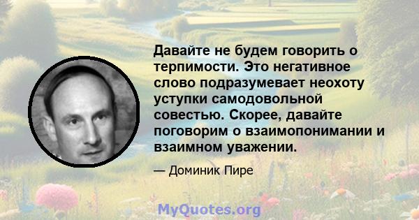 Давайте не будем говорить о терпимости. Это негативное слово подразумевает неохоту уступки самодовольной совестью. Скорее, давайте поговорим о взаимопонимании и взаимном уважении.