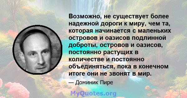 Возможно, не существует более надежной дороги к миру, чем та, которая начинается с маленьких островов и оазисов подлинной доброты, островов и оазисов, постоянно растущих в количестве и постоянно объединяться, пока в