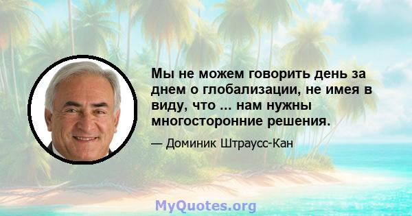 Мы не можем говорить день за днем ​​о глобализации, не имея в виду, что ... нам нужны многосторонние решения.