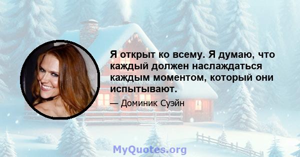 Я открыт ко всему. Я думаю, что каждый должен наслаждаться каждым моментом, который они испытывают.