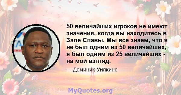 50 величайших игроков не имеют значения, когда вы находитесь в Зале Славы. Мы все знаем, что я не был одним из 50 величайших, я был одним из 25 величайших - на мой взгляд.