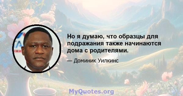 Но я думаю, что образцы для подражания также начинаются дома с родителями.