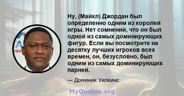 Ну, (Майкл) Джордан был определенно одним из королей игры. Нет сомнений, что он был одной из самых доминирующих фигур. Если вы посмотрите на десятку лучших игроков всех времен, он, безусловно, был одним из самых