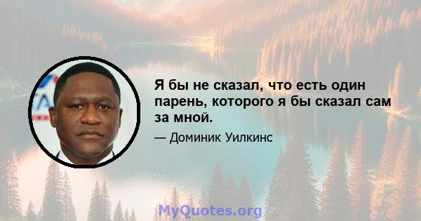 Я бы не сказал, что есть один парень, которого я бы сказал сам за мной.