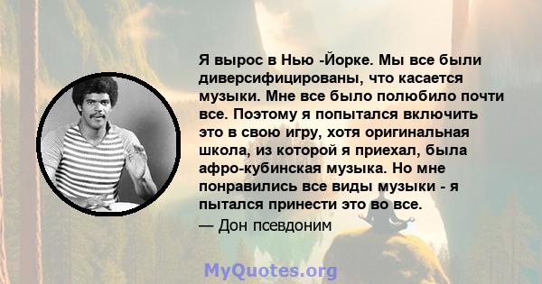 Я вырос в Нью -Йорке. Мы все были диверсифицированы, что касается музыки. Мне все было полюбило почти все. Поэтому я попытался включить это в свою игру, хотя оригинальная школа, из которой я приехал, была афро-кубинская 