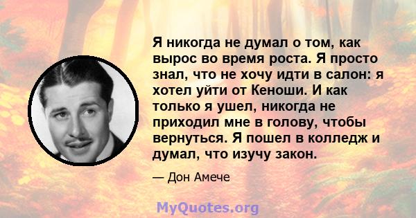 Я никогда не думал о том, как вырос во время роста. Я просто знал, что не хочу идти в салон: я хотел уйти от Кеноши. И как только я ушел, никогда не приходил мне в голову, чтобы вернуться. Я пошел в колледж и думал, что 