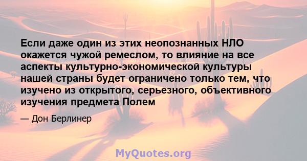 Если даже один из этих неопознанных НЛО окажется чужой ремеслом, то влияние на все аспекты культурно-экономической культуры нашей страны будет ограничено только тем, что изучено из открытого, серьезного, объективного