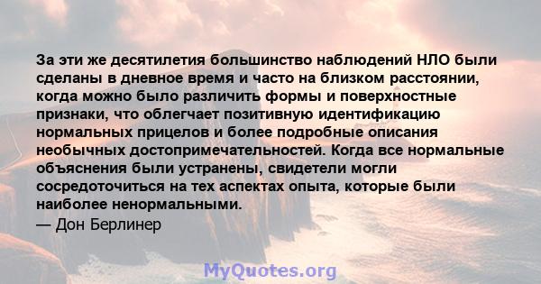 За эти же десятилетия большинство наблюдений НЛО были сделаны в дневное время и часто на близком расстоянии, когда можно было различить формы и поверхностные признаки, что облегчает позитивную идентификацию нормальных