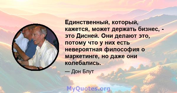 Единственный, который, кажется, может держать бизнес, - это Дисней. Они делают это, потому что у них есть невероятная философия о маркетинге, но даже они колебались.