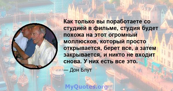 Как только вы поработаете со студией в фильме, студия будет похожа на этот огромный моллюсков, который просто открывается, берет все, а затем закрывается, и никто не входит снова. У них есть все это.