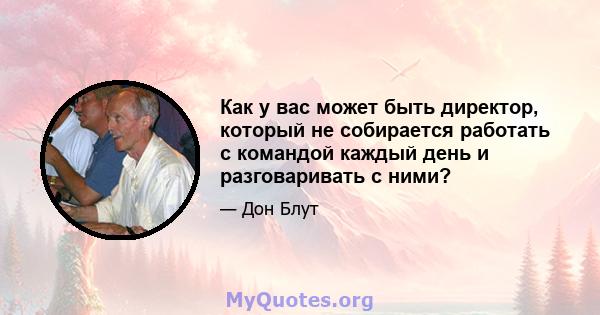 Как у вас может быть директор, который не собирается работать с командой каждый день и разговаривать с ними?