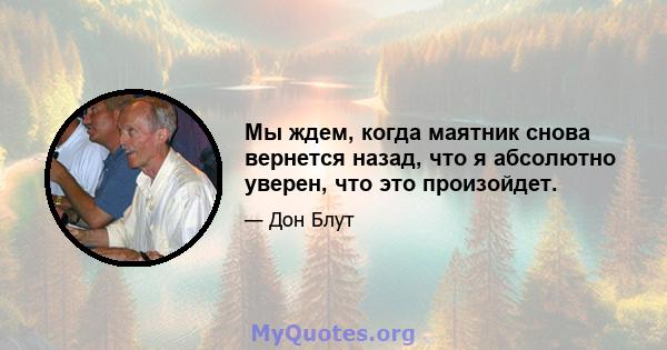 Мы ждем, когда маятник снова вернется назад, что я абсолютно уверен, что это произойдет.