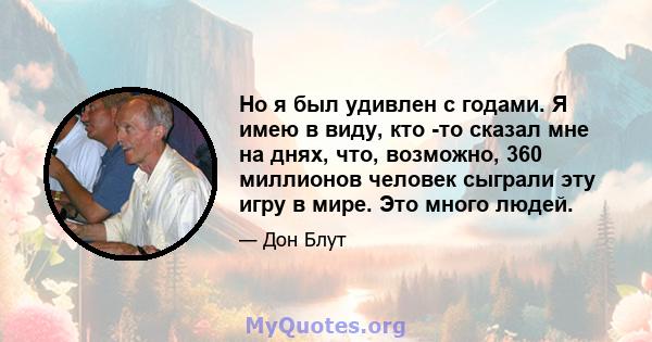 Но я был удивлен с годами. Я имею в виду, кто -то сказал мне на днях, что, возможно, 360 миллионов человек сыграли эту игру в мире. Это много людей.